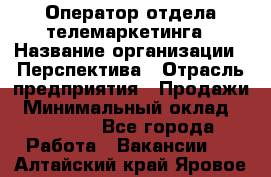 Оператор отдела телемаркетинга › Название организации ­ Перспектива › Отрасль предприятия ­ Продажи › Минимальный оклад ­ 25 000 - Все города Работа » Вакансии   . Алтайский край,Яровое г.